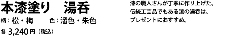 漆の職人さんが丁寧に作り上げた、伝統工芸品でもある漆の湯呑は、プレゼントにおすすめ。柄：松・梅、色：溜色・朱色、各3,240円（税込）